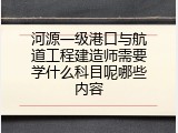 河源一级港口与航道工程建造师需要学什么科目呢哪些内容