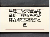 福建二级交通运输造价工程师考试成绩在哪里查询怎么查