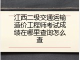 江西二级交通运输造价工程师考试成绩在哪里查询怎么查
