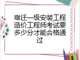 宿迁一级安装工程造价工程师考试要多少分才能合格通过