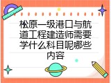 松原一级港口与航道工程建造师需要学什么科目呢哪些内容