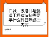 白城一级港口与航道工程建造师需要学什么科目呢哪些内容