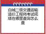 白城二级交通运输造价工程师考试成绩在哪里查询怎么查