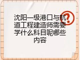 沈阳一级港口与航道工程建造师需要学什么科目呢哪些内容