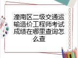 潼南区二级交通运输造价工程师考试成绩在哪里查询怎么查