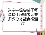 遂宁一级安装工程造价工程师考试要多少分才能合格通过
