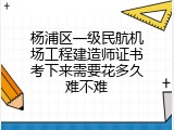 杨浦区一级民航机场工程建造师证书考下来需要花多久难不难