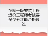铜陵一级安装工程造价工程师考试要多少分才能合格通过