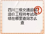 四川二级交通运输造价工程师考试成绩在哪里查询怎么查