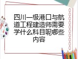 四川一级港口与航道工程建造师需要学什么科目呢哪些内容