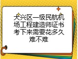 大兴区一级民航机场工程建造师证书考下来需要花多久难不难