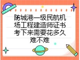 防城港一级民航机场工程建造师证书考下来需要花多久难不难
