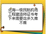 北海一级民航机场工程建造师证书考下来需要花多久难不难