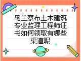 乌兰察布土木建筑专业监理工程师证书如何领取有哪些渠道呢