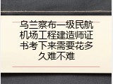 乌兰察布一级民航机场工程建造师证书考下来需要花多久难不难
