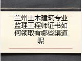兰州土木建筑专业监理工程师证书如何领取有哪些渠道呢