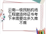云南一级民航机场工程建造师证书考下来需要花多久难不难