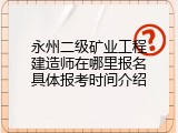 永州二级矿业工程建造师在哪里报名具体报考时间介绍