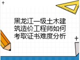 黑龙江一级土木建筑造价工程师如何考取证书难度分析