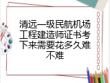 清远一级民航机场工程建造师证书考下来需要花多久难不难