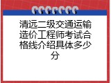 清远二级交通运输造价工程师考试合格线介绍具体多少分