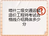 喀什二级交通运输造价工程师考试合格线介绍具体多少分