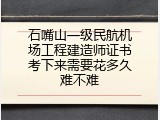石嘴山一级民航机场工程建造师证书考下来需要花多久难不难