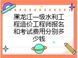 黑龙江一级水利工程造价工程师报名和考试费用分别多少钱