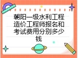 朝阳一级水利工程造价工程师报名和考试费用分别多少钱