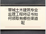 晋城土木建筑专业监理工程师证书如何领取有哪些渠道呢