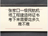 张家口一级民航机场工程建造师证书考下来需要花多久难不难