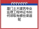 厦门土木建筑专业监理工程师证书如何领取有哪些渠道呢