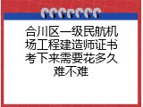 合川区一级民航机场工程建造师证书考下来需要花多久难不难