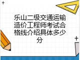 乐山二级交通运输造价工程师考试合格线介绍具体多少分