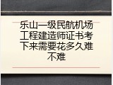 乐山一级民航机场工程建造师证书考下来需要花多久难不难