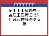 乐山土木建筑专业监理工程师证书如何领取有哪些渠道呢