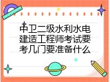 中卫二级水利水电建造工程师考试要考几门要准备什么