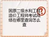 固原二级水利工程造价工程师考试成绩在哪里查询怎么查