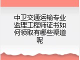 中卫交通运输专业监理工程师证书如何领取有哪些渠道呢
