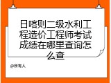 日喀则二级水利工程造价工程师考试成绩在哪里查询怎么查