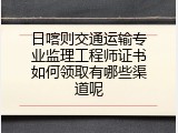 日喀则交通运输专业监理工程师证书如何领取有哪些渠道呢