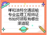 呼和浩特交通运输专业监理工程师证书如何领取有哪些渠道呢