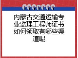 内蒙古交通运输专业监理工程师证书如何领取有哪些渠道呢