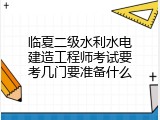 临夏二级水利水电建造工程师考试要考几门要准备什么