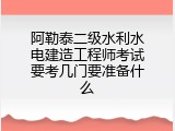 阿勒泰二级水利水电建造工程师考试要考几门要准备什么