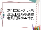 荆门二级水利水电建造工程师考试要考几门要准备什么