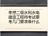 孝感二级水利水电建造工程师考试要考几门要准备什么