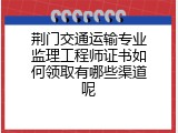 荆门交通运输专业监理工程师证书如何领取有哪些渠道呢