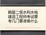 鹤壁二级水利水电建造工程师考试要考几门要准备什么
