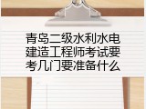 青岛二级水利水电建造工程师考试要考几门要准备什么